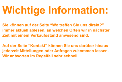 Wichtige Information:    Sie können auf der Seite “Wo treffen Sie uns direkt?” immer aktuell ablesen, an welchen Orten wir in nächster Zeit mit einem Verkaufsstand anwesend sind.   Auf der Seite “Kontakt” können Sie uns darüber hinaus jederzeit Mitteilungen oder Anfragen zukommen lassen. Wir antworten im Regelfall sehr schnell.                         Ihr Steinehamster-Team